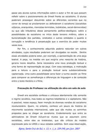 Ágora, Santa Cruz do Sul, v. 13, n. 1, p. 229-249, jan./jun. 2007
245
passe aos alunos outras informações sobre o autor a fim de que possam
refletir sobre o posicionamento de Orwell frente ao socialismo. O alunos
poderiam prosseguir discutindo sobre as diferentes correntes que no
correr do tempo se proclamaram ou defenderam o socialismo (socialistas
utópicos, anarquistas, marxistas-leninistas, trotskistas, social-democratas)
ou que são tributários desse pensamento político-ideológico; sobre a
possibilidades do socialismo no início deste terceiro milênio; sobre a
burocratização dos partidos, sindicatos e outras entidades e quanto à
corrupção e tendência à perpetuação que o exercício do poder muitas
vezes leva.
Por fim, o conhecimento adquirido poderia redundar em outras
atividades, cujos resultados poderiam ser divulgados na escola. Dentre
essas atividades poderia estar, por exemplo, a apresentação de uma peça
teatral. A peça, na medida em que exigiria uma reescrita da história,
geraria novos desafios. Seria necessária uma nova produção textual e
uma forma de representação da peça. Com essa estratégia, a motivação
para a leitura e para a produção textual seria substancialmente
capilarizada. Uma outra possibilidade seria fazer a turma assistir ao filme
para comparar as semelhanças e diferenças de linguagem e de conteúdo
entre o texto literário e o filme.
Precaução do Professor na utilização da obra em sala de aula
Orwell era socialista confesso e criticava abertamente não somente
o regime soviético, mas todos os regimes totalitários e o capitalismo. Não
é possível, nesse espaço, fazer menção às diversas versões do socialismo
revolucionário. Quem, no entanto, conhece um pouco da história do
movimento socialista internacional, sabe que são muitos os caminhos
propostos para se chegar ao socialismo. Evidentemente que entre os
admiradores de Orwell incluem-se muitos que se assumem como
socialistas, entre eles os trotskistas, que são críticos do modelo
expressado pela ex-URSS e seus estados satélites. Sem essa observação,
 