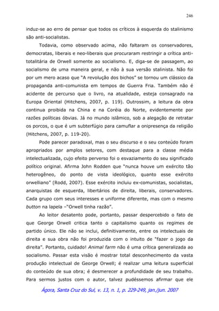 Ágora, Santa Cruz do Sul, v. 13, n. 1, p. 229-249, jan./jun. 2007
246
induz-se ao erro de pensar que todos os críticos à esquerda do stalinismo
são anti-socialistas.
Todavia, como observado acima, não faltaram os conservadores,
democratas, liberais e neo-liberais que procuraram restringir a crítica anti-
totalitária de Orwell somente ao socialismo. E, diga-se de passagem, ao
socialismo de uma maneira geral, e não à sua versão stalinista. Não foi
por um mero acaso que “A revolução dos bichos” se tornou um clássico da
propaganda anti-comunista em tempos de Guerra Fria. Também não é
acidente de percurso que o livro, na atualidade, esteja consagrado na
Europa Oriental (Hitchens, 2007, p. 119). Outrossim, a leitura da obra
continua proibida na China e na Coréia do Norte, evidentemente por
razões políticas óbvias. Já no mundo islâmico, sob a alegação de retratar
os porcos, o que é um subterfúgio para camuflar a onipresença da religião
(Hitchens, 2007, p. 119-20).
Pode parecer paradoxal, mas o seu discurso e o seu conteúdo foram
apropriados por amplos setores, com destaque para a classe média
intelectualizada, cujo efeito perverso foi o esvaziamento do seu significado
político original. Afirma John Rodden que “nunca houve um exército tão
heterogêneo, do ponto de vista ideológico, quanto esse exército
orwelliano” (Rodd, 2007). Esse exército incluiu ex-comunistas, socialistas,
anarquistas de esquerda, libertários de direita, liberais, conservadores.
Cada grupo com seus interesses e uniforme diferente, mas com o mesmo
button na lapela –“Orwell tinha razão”.
Ao leitor desatento pode, portanto, passar despercebido o fato de
que George Orwell critica tanto o capitalismo quanto os regimes de
partido único. Ele não se inclui, definitivamente, entre os intelectuais de
direita e sua obra não foi produzida com o intuito de “fazer o jogo da
direita”. Portanto, cuidado! Animal farm não é uma crítica generalizada ao
socialismo. Passar esta visão é mostrar total desconhecimento da vasta
produção intelectual de George Orwell; é realizar uma leitura superficial
do conteúdo de sua obra; é desmerecer a profundidade de seu trabalho.
Para sermos justos com o autor, talvez pudéssemos afirmar que ele
 