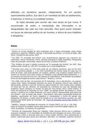 Ágora, Santa Cruz do Sul, v. 13, n. 1, p. 229-249, jan./jun. 2007
247
defendeu um socialismo peculiar, independente. Foi um escritor
essencialmente político. Sua obra é um manifesto de ódio ao totalitarismo,
à hipocrisia, à mentira e à crueldade humana.
As lições deixadas pelo escritor são mais atuais do que nunca. A
concentração de poder, a manipulação das informações e as
desigualdades são cada vez mais absurdas. Para quem quiser entender
um pouco da natureza política do ser humano, a leitura de seus trabalhos
é obrigatória.
Notas
1
Dentre as muitas edições da obra existentes para a língua portuguesa, neste artigo
utilizamos a seguinte: ORWELL, George. A Revolução dos Bichos: um conto de fadas. São
Paulo: Companhia das Letras, 2007.
2
Em DVD, “A revolução dos bichos” vem características especiais que merecem ser
conferidas: menus interativos, trailer, idiomas português e inglês, biografias, filmografias,
notas de produção, entrevistas, regras de animais e contexto histórico.
3
Cfe. Prefácio do autor à edição ucraniana de “A revolução dos bichos”, de 1947. Este
prefácio está incluído (p. 140-147) na edição com a qual trabalhamos.
4
“Durante cinco anos, eu tinha feito parte de um sistema opressivo, que me fez ficar
com a consciência pesada. (...) Eu tinha consciência da imensa carga de culpa que eu
tinha de expiar. Isso pode parecer um exagero, admito; mas qualquer pessoa sentiria o
mesmo se, durante cinco anos, fizesse um trabalho o qual desaprovasse totalmente. (...)
Eu pensava ser preciso livrar-me, não apenas do imperialismo, mas também de qualquer
forma de dominação do homem pelo homem.” Ibidem p. 145-46.
5
Em 1999, John de Mol, um executivo da TV holandesa, criou o Big Brother, um popular
reality show. Nessa competição participa um grupo de pessoas comuns que, depois de
selecionadas, passam a conviver juntas por algum tempo em uma mesma casa, vigiadas
24 horas por dia por câmaras. As expulsões de indivíduos da casa são decidias pela
audiência. Quem conseguir se manter na casa por mais tempo, leva o maior prêmio. O
nome do programa foi inspirado no livro “1984”, de George Orwell. Big Brother é, nesse
escrito, o governo do mundo Ocidental num futuro fictício. Representado pela figura de
um homem - que no fundo não existe -, Big Brother vigia toda a população através de
teletelas, governando de forma despótica e manipulando a forma de pensar dos
habitantes. No Brasil, o reality show foi levado ao ar com estrondoso sucesso, por sete
ocasiões pela Rede Globo de Televisão. Cfe. http://pt.wikipedia.org/wiki/Big_Brother em
25/07/2007.
6
ORWELL, George. A liberdade de imprensa. In: Orwell (2007), op. cit. p. 126. Este
texto se constitui do prefácio escrito pelo próprio autor à primeira edição inglesa, de
1945. O prefácio, no entanto, foi suprimido.
7
Partindo de explanações feitas por Vigotsky, Celso Antunes afirma que o professor,
enquanto mediador, é um facilitador do trabalho de aprendizagem do aluno. Para tanto,
disponibiliza meios e recursos para que o aluno possa construir seus pensamentos e
atribuir significado para aquilo que descobre. Aprender, na realidade, significa construir
 