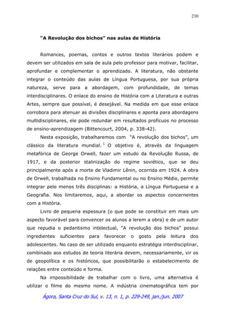 Ágora, Santa Cruz do Sul, v. 13, n. 1, p. 229-249, jan./jun. 2007
230
“A Revolução dos bichos” nas aulas de História
Romances, poemas, contos e outros textos literários podem e
devem ser utilizados em sala de aula pelo professor para motivar, facilitar,
aprofundar e complementar o aprendizado. A literatura, não obstante
integrar o conteúdo das aulas de Língua Portuguesa, por sua própria
natureza, serve para a abordagem, com profundidade, de temas
interdisciplinares. O enlace do ensino de História com a Literatura e outras
Artes, sempre que possível, é desejável. Na medida em que esse enlace
corrobora para atenuar as divisões disciplinares e aponta para abordagens
multidisciplinares, ele pode redundar em resultados profícuos no processo
de ensino-aprendizagem (Bittencourt, 2004, p. 338-42).
Nesta exposição, trabalharemos com “A revolução dos bichos”, um
clássico da literatura mundial. 1
O objetivo é, através da linguagem
metafórica de George Orwell, fazer um estudo da Revolução Russa, de
1917, e da posterior stalinização do regime soviético, que se deu
principalmente após a morte de Vladimir Lênin, ocorrida em 1924. A obra
de Orwell, trabalhada no Ensino Fundamental ou no Ensino Médio, permite
integrar pelo menos três disciplinas: a História, a Língua Portuguesa e a
Geografia. Nos limitaremos, aqui, a abordar os aspectos concernentes
com a História.
Livro de pequena espessura (o que pode se constituir em mais um
aspecto favorável para convencer os alunos a lerem a obra) e de um autor
que repudia o pedantismo intelectual, “A revolução dos bichos” possui
ingredientes suficientes para favorecer o gosto pela leitura dos
adolescentes. No caso de ser utilizado enquanto estratégia interdisciplinar,
combinado aos estudos de teoria literária devem, necessariamente, vir os
de geopolítica e os históricos, que possibilitarão o estabelecimento de
relações entre conteúdo e forma.
Na impossibilidade de trabalhar com o livro, uma alternativa é
utilizar o filme do mesmo nome. A indústria cinematográfica tem por
 