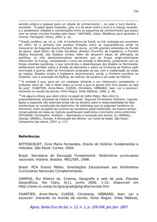 Ágora, Santa Cruz do Sul, v. 13, n. 1, p. 229-249, jan./jun. 2007
248
sentido próprio e pessoal para um objeto de conhecimento – no caso o livro literário -
existente. ¨O papel desse mediador, pois, é o de atuar entre o livro e a criança, levando-
a a estabelecer relações e coordenações entre os esquemas de conhecimento que possuí
com os novos vínculos trazidos pelo texto.” ANTUNES, Celso. Metáforas para aprender a
ensinar. Petrópolis: Vozes, 2004. p. 10.
8
Orwell, prefácio, op. cit. p. 146. A Conferência de Teerã, no Irã, realizada em novembro
de 1943, foi o primeiro dos acordos firmados entre as superpotências ainda no
transcorrer da Segunda Guerra Mundial. Ela reuniu os três grandes estadistas do Mundo
da época: Josef Stálin, da União Soviética; Winston Churchill, da Inglaterra; e Franklin
Delano Roosevelt, dos Estados Unidos. Além de lançarem bases de definições de
partilhas, os três plenipontenciários decidiram que as forças anglo-americanas
interviriam na França, completando o cerco de pressão à Alemanha, juntamente com as
forças orientais soviéticas, o que concretizou o desembarque dos Aliados na Normandia.
Deliberaram também sobre a divisão da Alemanha e sobre as fronteiras da Polônia após
terminada a guerra, além de formularem propostas de paz com a colaboração de todas
as nações. Estados Unidos e Inglaterra reconheceram, ainda, a fronteira soviética no
Ocidente, com a anexação da Estônia, da Letônia, da Lituânia e do Leste da Polônia.
9
“A verdade é que, para ser um mediador eficiente e um interlocutor competente, o
professor deve ter lido e relido todos os livros a que os alunos têm livre acesso na sala
de aula”. CHARTIER, Anne-Marie, CLESSE, Christiane, HÉBRARD, Jean. Ler e escrever:
entrando no mundo da escrita. Porto Alegre: Artes Médicas, 1996. p. 98.
10
Há alguns críticos que vêem Lênin no papel do Velho Major. Mas Lênin é,
propositalmente, eclipsado da história de Orwell. Segundo Christopher Hitchens, naquela
época a esquerda não-stalinista ainda não se decidira sobre a responsabilidade do líder
bolchevique na constituição do stalinismo. Os stalinistas que se julgavam herdeiros do
leninismo, eram acusados de coveiros do socialismo pelos trotskistas. Ao mesmo tempo,
conservadores de todas as matizes qualificavam stalinismo e leninismo como sinônimos.
HITCHENS, Christopher. Posfácio - repensando a revolução dos bichos. In: ORWELL,
George. ORWELL, George. A Revolução dos Bichos: um conto de fadas. São Paulo:
Companhia das Letras, 2007. p. 117.
Referências
BITTENCOURT, Circe Maria Fernandes. Ensino de história: fundamentos e
métodos. São Paulo: Cortez, 2004.
Brasil. Secretaria de Educação Fundamental. Parâmetros curriculares
nacionais: história. Brasília: MEC/SEF, 1998.
Brasil. PCN Ensino Médio. Orientações Educacionais aos Parâmetros
Curriculares Nacionais Complementares.
CAMPOS, Rui Ribeiro de. Cinema, Geografia e sala de aula. Estudos
Geográficos, Rio Claro, 4(1), junho 2006. 1-22. Disponível em
Http.//www.rc.unesp.br/igce/grad/geografia/revista.htm
CHARTIER, Anne-Marie, CLESSE, Christiane, HÉBRARD, Jean. Ler e
escrever: entrando no mundo da escrita. Porto Alegre: Artes Médicas,
 