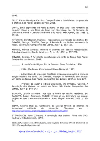 Ágora, Santa Cruz do Sul, v. 13, n. 1, p. 229-249, jan./jun. 2007
249
1996.
CRUZ, Carlos Henrique Carrilho. Competências e habilidades: da proposta
à prática. São Paulo: Edições Loyola, 2005.
CURTI, Ilma Esperanza de Assis Santana. O anjo azul: um romance de
Heinrich Mann e um filme de Josef von Sternberg. In: IV Semana de
Literatura Alemã – Literatura e Filme. São Paulo: FFLCH/USP, set. 1989. p.
45-58.
HITCHENS, Christopher. Posfácio - repensando a revolução dos bichos. In:
ORWELL, George. ORWELL, George. A Revolução dos Bichos: um conto de
fadas. São Paulo: Companhia das Letras, 2007. p. 113-121.
KORNIS, Mônica Almeida. História e cinema: um debate metodológico.
Estudos históricos, Rio de Janeiro, v. 5, n. 10, 1992, p. 237-250.
ORWELL, George. A Revolução dos Bichos: um conto de fadas. São Paulo:
Companhia das Letras, 2007.
______. A caminho de Wigan. Rio de Janeiro: Nova Fronteira, 1986.
______. 1984. São Paulo: Companhia Editora Nacional, 1973.
______. A liberdade de imprensa (prefácio proposto pelo autor à primeira
edição inglesa, de 1945. In: ORWELL, George. A Revolução dos Bichos:
um conto de fadas. São Paulo: Companhia das Letras, 2007. p. 125-139.
______. Prefácio do autor à edição ucraniana. In: ORWELL, George. A
Revolução dos Bichos: um conto de fadas. São Paulo: Companhia das
Letras, 2007. p. 140-147.
SARAIVA, Juracy Assmann. Por que e como ler textos literários. In:
SARAIVA, Juracy Assmann, MÜGGE, Ernani et al. Literatura na escola:
propostas para o ensino fundamental. Porto Alegre: Artmed, 2006. p. 27-
43.
SILVA, Antônio Osaí da. Centenário de George Orwell: os dilemas no
intelectual militante de esquerda. Disponível em :
http://www.piratininga.org.br/novapagina.leitura em 03/06/2007.
STEPHENSON, John (Diretor), A revolução dos bichos. Filme em DVD.
Hallmark Enterteinment, 1999.
TEIXEIRA, Marco Scout. BIOwellgrafia, uma biografia de George Orwell. Disponível em
http://www.duplipensar.net
 