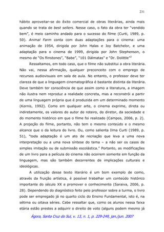Ágora, Santa Cruz do Sul, v. 13, n. 1, p. 229-249, jan./jun. 2007
231
hábito aproveitar-se do êxito comercial de obras literárias, ainda mais
quando se trata de best sellers. Nesse caso, o fato da obra ter “vendido
bem”, é meio caminho andado para o sucesso do filme (Curti, 1989, p.
50). Animal Farm conta com duas adaptações para o cinema: uma
animação de 1954, dirigida por John Halas e Joy Batchelor, e uma
adaptação para o cinema de 1999, dirigida por John Stephenson, o
mesmo de “Os flinstones”, “Babe”, “101 Dálmatas” e “Dr. Dolittle”2
Ressaltamos, em todo caso, que o filme não substitui a obra literária.
Não vai, nessa afirmação, qualquer preconceito com o emprego de
recursos audiovisuais em sala de aula. No entanto, o professor deve ter
clareza de que a linguagem cinematográfica é bastante distinta da literária.
Deve também ter consciência de que assim como a literatura, a imagem
não ilustra nem reproduz a realidade concreta, mas a reconstrói a partir
de uma linguagem própria que é produzida em um determinado momento
(Kornis, 1992). Como em qualquer arte, o cinema exprime, direta ou
indiretamente, os valores do autor do roteiro, do diretor, da sociedade e
do momento histórico em que o filme foi realizado (Campos, 2006, p. 2).
A projeção do filme, portanto, não tem o mesmo conteúdo e o mesmo
alcance que o da leitura do livro. Ou, como salienta Ilma Curti (1989, p.
51), “toda adaptação é um ato de recriação que leva a uma nova
interpretação ou a uma nova síntese do tema – a não ser os casos de
simples imitação ou de submissão escolástica.” Portanto, as modificações
de um livro para a película do cinema não ocorrem somente em função da
linguagem, mas são também decorrentes de implicações culturais e
ideológicas.
A utilização desse texto literário é um bom exemplo de como,
através da fruição artística, é possível trabalhar um conteúdo histórico
importante do século XX e promover o conhecimento (Saraiva, 2006, p.
28). Dependendo do diagnóstico feito pelo professor sobre a turma, o livro
pode ser empregado já no quarto ciclo do Ensino Fundamental, isto é, na
sétima ou oitava séries. Cabe ressaltar que, como os alunos nessa faixa
etária estão prestes a adquirir o direito de voto (alguns podem mesmo já
 
