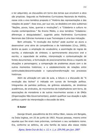 Ágora, Santa Cruz do Sul, v. 13, n. 1, p. 229-249, jan./jun. 2007
232
o ter adquirido), as discussões em torno dos temas que envolvem a obra
são propícias. Segundo os Parâmetros Curriculares Nacionais de História,
nesse ciclo o eixo temático proposto é “História das representações e das
relações de poder”. Esse eixo, por sua vez, se desdobra em dois subtemas:
“Nações, povos, lutas, guerras e revoluções”; e “Cidadania e cultura no
mundo contemporâneo.” No Ensino Médio, o eixo temático “Cidadania:
diferenças e desiguladades”, sugerido pelos Parâmetros Curriculares
Nacionais das Ciências Humanas e suas Tecnologias é uma boa indicação.
Bem utilizada, “A revolução dos bichos” pode auxiliar ao aluno a
desenvolver uma série de competências e de habilidades (Cruz, 2005),
dentre as quais: a ampliação do vocabulário; a assimilação de regras de
escrita; a elaboração de sínteses; o aprimoramento discursivo oral e
escrito; a capacidade de análise, interpretação e contextualização de
fontes documentais; a formulação de posicionamentos éticos a respeito de
situações e personagens; a comparação de problemas atuais com o de
outros momentos históricos; e o estabelecimento de relações entre
continuidade/descontinuidade e ruptura/transformação nos processos
históricos.
Além da utilização em sala de aula, a leitura e a discussão de “A
revolução dos bichos” é indicada em cursos de formação política.
Integrantes de partidos políticos, de grêmios estudantis, de diretórios
acadêmicos, de sindicatos, de movimentos de trabalhadores sem-terra, de
associações de moradores e de outros movimentos sociais e de ONGs
(Organizações Não-Governamentais), podem qualificar sua atuação e ação
política a partir da interpretação e discussão da obra.
O Autor
George Orwell, pseudônimo de Eric Arthur Blair, nasceu em Bengala,
na Índia Inglesa, em 25 de junho de 1903. Poucas pessoas, mesmo entre
aquelas que lhe eram mais próximas, conheciam o seu verdadeiro nome.
Era, conforme se defeniu, de uma família de baixa alta classe média
 