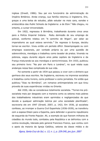 Ágora, Santa Cruz do Sul, v. 13, n. 1, p. 229-249, jan./jun. 2007
233
inglesa (Orwell, 1986). Seu pai era funcionário da administração do
Império Britânico. Ainda criança, sua família retornou à Inglaterra. Eric,
graças a uma bolsa de estudos, pôde estudar na mais cara, esnobe e
aristocrática das Public Schools da Inglaterra: a de Eton.3
Não chegou, no
entanto, a cursar Universidade.
Em 1922, regressou à Birmânia, trabalhando durante cinco anos
para a Polícia Imperial Indiana. Pediu demissão de seu emprego de
policial, conforme relatou em “A caminho de Wigan”, por odiar ao
imperialismo ao qual estava servindo. 4
De regresso à Europa, decidiu
tornar-se escritor. Viveu então um período difícil. Desempregado ou com
empregos ocasionais, por vontade própria ou por uma questão de
sobrevivência, mendigou e trabalhou como lavador de pratos. Vivendo na
pobreza, vagou durante alguns anos pelas capitais da Inglaterra e da
França misturando-se aos mendigos e semicriminosos. Em 1933, publicou
seu primeiro livro: “Na pior em Paris e Londres”, no qual relata suas
andanças nessa fase complicada de sua vida.
Foi somente a partir de 1934 que passou a viver com o dinheiro que
ganhava dos seus escritos. Na Inglaterra, escreveu na imprensa socialista
e trabalhou como livreiro, como professor e como jornalista. Foi então que
publicou “Dias na Birmânia”, um romance antiimperialista em que tirou
proveito de suas experiências vividas no Oriente.
Até 1930, não se considerava totalmente socialista. “Tornei-me pró-
socialista mais por desgosto com a maneira como os setores mais pobres
dos trabalhadores industriais eram oprimidos e negligenciados do que
devido a qualquer admiração teórica por uma sociedade planificada”,
escreveria ele em 1947 (Orwell, 2007, p. 142). Em 1936, já socialista
confesso, ao irromper a Guerra Civil Espanhola (1936-1939), se transferiu
com a esposa Eileen para a Espanha, para defender o governo republicano
de esquerda da Frente Popular. Ali, a exemplo do que fizeram milhares de
cidadãos do mundo todo, combateu pela República e se defrontou com a
contra-revolução, liderada pelo general Francisco Franco, que contou com
o apoio da maioria da Igreja Católica, setores da classe média e do
 