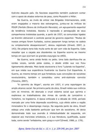 Ágora, Santa Cruz do Sul, v. 13, n. 1, p. 229-249, jan./jun. 2007
234
Exército daquele país. Os fascistas espanhóis também puderam contar
com o apoio de aliados externos de peso, como Mussolini e Hitler.
Na Guerra, ao invés de entrar nas Brigadas Internacionais, onde
eram engajados a maioria dos estrangeiros, juntou-se às milícias do
POUM (Partido Obrero de Unificación Marxista), um agrupamento espanhol
de tendência trotskista. Assistiu à repressão e perseguição de seus
companheiros trotskistas quando, a partir de 1937, os comunistas ligados
ao Kremlin obtiveram o controle parcial do governo espanhol. “Muitos de
nossos amigos foram fuzilados, outros passaram longo tempo na cadeia
ou simplesmente desapareceram”, deixou registrado (Orwell, 2007, p.
143). Ele próprio teria tido muita sorte de sair com vida da Espanha. Cabe
ressaltar que a caçada aos dissidentes na Espanha ocorria ao mesmo
tempo em que ocorriam os grandes expurgos na URSS.
Na Guerra, seria ainda ferido no peito. Uma bala danificou-lhe as
cordas vocais, saindo pelas costas, e desde então sua voz ficou
ligeiramente alterada. Mais tarde escreveria o livro “Lutando na Espanha”,
em que relata sua experiência frustrante na Guerra Civil Espanhola. A
Guerra, ao mesmo tempo em que fortaleceu suas convicções de socialista
revolucionário, também o consolidou como anti-stalinista convicto
(Teixeira, 2007).
“A caminho de Wigan”, escrita em 1937, é uma reportagem de
amplo alcance social. Na primeira parte da obra, Orwell relata sua vivência
com os mineiros. Ali desnuda o cruel sistema social que oprimia e
explorava os trabalhadores das minas de carvão de Lancashire e
Yorkshire, na Inglaterra. A época enfocada é a década de 1930, período
marcado por uma forte depressão econômica, cujo efeito sobre a região
mineradora foi o desemprego maciço. Na segunda parte da obra, Orwell
esboça uma visão bastante particular que tem do socialismo. Ali deixa
demonstrada toda sua aversão à intelectualidade de esquerda, em
especial aos marxistas ortodoxos, e à sua literatura, qualificada, quase
toda, como sendo “enfadonha, sem graça e ruim”(Orwell, 1986, p. 179).
 