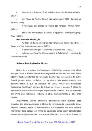 Ágora, Santa Cruz do Sul, v. 13, n. 1, p. 229-249, jan./jun. 2007
236
• Mantenha o Sistema (O Vil Metal) - Keep the Aspidistra Flying
(1936).
• Um Pouco de Ar, Por Favor! (Na sombra de 1984) - Coming up
for Air (1939).
• A Revolução dos Bichos (O Triunfo dos Porcos) - Animal Farm
(1945).
• 1984 (Mil Novecentos e Oitenta e Quatro) - Nineteen Eighty-
Four (1949).
b) Livros de não-ficção
• Na Pior em Paris e Londres (Na Penúria em Paris e Londres) -
Down and Out in Paris and London (1933).
• A caminho de Wigan - The Road to Wigan Pier (1937).
• Lutando na Espanha (Homenagem à Catalunha) - Homage to
Catalonia (1938).
Sobre a Revolução dos Bichos
Neste livro, o autor, em linguagem metafórica, constrói uma sátira
em que critica a Rússia Soviética e o regime lá implantado por Josef Stalin
(1879-1953), resultantes da Revolução Bolchevique de outubro de 1917.
Orwell jamais visitou a Pátria do socialismo. Os conhecimentos que
adquiriu sobre o que se passava na URSS (União das Repúblicas
Socialistas Soviéticas) vieram da leitura de livros e jornais. A idéia de
escrever o livro nasceu assim que regressou da Espanha. Mas foi somente
em 1943 que realmente redigiria a obra. Complementou-a dois anos
depois.
Inicialmente Orwell enfrentou dificuldades para publicar esse
trabalho. Um alto funcionário britânico do Ministério da Informação teria,
mesmo, alertado sobre a inconveniência da impressão do livro naquele
momento.6
Isso porque em 1945 os soviéticos ainda eram considerados
aliados dos ingleses na luta contra o nazi-fascismo e porque os líderes do
 
