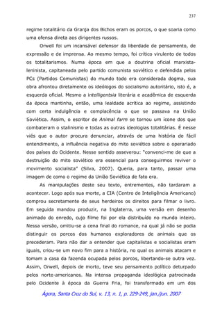 Ágora, Santa Cruz do Sul, v. 13, n. 1, p. 229-249, jan./jun. 2007
237
regime totalitário da Granja dos Bichos eram os porcos, o que soaria como
uma ofensa direta aos dirigentes russos.
Orwell foi um incansável defensor da liberdade de pensamento, de
expressão e de imprensa. Ao mesmo tempo, foi crítico virulento de todos
os totalitarismos. Numa época em que a doutrina oficial marxista-
leninista, capitaneada pelo partido comunista soviético e defendida pelos
PCs (Partidos Comunistas) do mundo todo era considerada dogma, sua
obra afrontou diretamente os ideólogos do socialismo autoritário, isto é, a
esquerda oficial. Mesmo a intelligentsia literária e acadêmica de esquerda
da época mantinha, então, uma lealdade acrítica ao regime, assistindo
com certa indulgência e complacência o que se passava na União
Soviética. Assim, o escritor de Animal farm se tornou um ícone dos que
combateram o stalinismo e todas as outras ideologias totalitárias. É nesse
viés que o autor procura denunciar, através de uma história de fácil
entendimento, a influência negativa do mito soviético sobre o operariado
dos países do Ocidente. Nesse sentido asseverou: “convenci-me de que a
destruição do mito soviético era essencial para conseguirmos reviver o
movimento socialista” (Silva, 2007). Queria, para tanto, passar uma
imagem de como o regime da União Soviética de fato era.
As manipulações deste seu texto, entrementes, não tardaram a
acontecer. Logo após sua morte, a CIA (Centro de Inteligência Americano)
comprou secretamente de seus herdeiros os direitos para filmar o livro.
Em seguida mandou produzir, na Inglaterra, uma versão em desenho
animado do enredo, cujo filme foi por ela distribuído no mundo inteiro.
Nessa versão, omitiu-se a cena final do romance, na qual já não se podia
distinguir os porcos dos humanos exploradores de animais que os
precederam. Para não dar a entender que capitalistas e socialistas eram
iguais, criou-se um novo fim para a história, no qual os animais atacam e
tomam a casa da fazenda ocupada pelos porcos, libertando-se outra vez.
Assim, Orwell, depois de morto, teve seu pensamento político deturpado
pelos norte-americanos. Na intensa propaganda ideológica patrocinada
pelo Ocidente à época da Guerra Fria, foi transformado em um dos
 