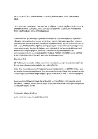 PROJETO DE EVANGELISMO A TROMBETA DE DEUS, COMPROMISSO COM A PALAVRA DE 
DEUS. 
DICA DE EVANGELISMO Nº 10, UMA VEZ QUE VOCÊ FEZ A EVANGELIZAÇÃO DE RUA CASA POR 
CASA EM VOLTA DE SUA IGREJA, VOCÊ DEVE ESTABELECER UM CALENDÁRIO PARA SEMPRE 
TER A CONTINUIDADE DESTA EVANGELIZAÇÃO. 
Eu tenho notado que a Evangelização de Rua Casa por Casa, quase as Igrejas de hoje em dia 
não estão mais praticando, e quando tem prática a maioria é de vez em quando, é raríssimo 
Igrejas hoje em dia que se faz este tipo de Trabalho Evangelístico, por isto eu dou uma DICA DE 
QUE FAÇA UM CALENDÁRIO, digamos assim que sua Igreja vai Executar a Evangelização todos 
os meses ao terceiro Domingo de Cada vez, com início às 8:30 h e Termino às 11 horas, local 
de reunião na própria Igreja. O Calendário é uma motivação para sempre dar uma 
continuidade em todos as Atividade da OBRA DE DEUS, PORQUE SENÃO FOR ASSIM CORRE O 
RISCO DE CAIR NO ESQUECIMENTO. Veja o Versículo abaixo citado: 
1 Coríntios 15:58 
58 Portanto, meus amados irmãos, sede firmes e constantes, sempre abundantes na obra do 
Senhor, sabendo que o vosso trabalho não é vão no Senhor 
Então Deus requer de nós uma firmeza e sempre sermos constantes na OBRA DE DEUS, e cada 
vez ampliando mais e mais a Obra de Deus, aumentando o espaço Geográfico com a constante 
Evangelização, ao ponto de chegar longe da Igreja, nesta situação abre-se novas Congregação. 
As demais DICA DE EVANGELISMO, DO Nº 1 AO 33, JÁ ESTÃO TODAS POSTADAS NA MINHA 
PAGINA DA FAN PAGE, VEJA CLICANDO AQUI: https://www.facebook.com/pages/Evangelismo- 
JÁ/189009964599956?ref=hl 
Colaborador: Missionário Érico. 
Visite o meu Site: www.evangelismoja.com.br 
