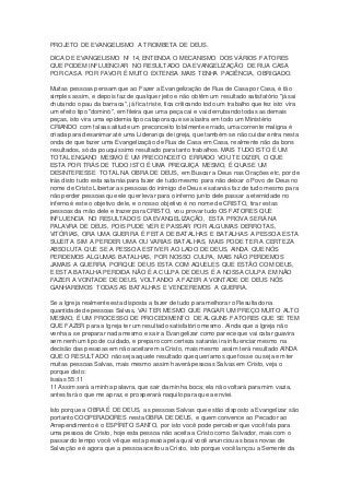 PROJETO DE EVANGELISMO A TROMBETA DE DEUS. 
DICA DE EVANGELISMO Nº 14, ENTENDA O MECANISMO DOS VÁRIOS FATORES 
QUE PODEM INFLUENCIAR NO RESULTADO DA EVANGELIZAÇÃO DE RUA CASA 
POR CASA. POR FAVOR É MUITO EXTENSA MAIS TENHA PACIÊNCIA, OBRIGADO. 
Muitas pessoas pensam que ao Fazer a Evangelização de Rua de Casa por Casa, é tão 
simples assim, e depois faz de qualquer jeito e não obtêm um resultado satisfatório "já sai 
chutando o pau da barraca", já fica triste, fica criticando todo um trabalho que fez isto vira 
um efeito tipo "dominó", em fileira que uma peça cai e vai derrubando todas as demais 
peças, isto vira uma epidemia tipo catapora que se alastra em todo um Ministério 
CRIANDO com falsas atitude um preconceito totalmente errado, uma corrente maligna é 
criada para desanimar até uma Liderança de igreja, que também se não cuidar entra nesta 
onda de que fazer uma Evangelização de Rua de Casa em Casa, realmente não da bons 
resultados, só da pouquíssimo resultado para tanto trabalhos. MAIS TUDO ISTO É UM 
TOTAL ENGANO MESMO É UM PRECONCEITO ERRADO VOU TE DIZER, O QUE 
ESTA POR TRÁS DE TUDO ISTO É UMA PREGUIÇA MESMO, É QUASE UM 
DESINTERESSE TOTAL NA OBRA DE DEUS, em Buscar a Deus nas Orações etc, por de 
trás disto tudo esta satanás para fazer de tudo mesmo para não deixar o Povo de Deus no 
nome de Cristo Libertar as pessoas do inimigo de Deus e satanás faz de tudo mesmo para 
não perder pessoas que ele quer levar para o inferno junto dele passar a eternidade no 
inferno é este o objetivo dele, e o nosso objetivo é no nome de CRISTO, tirar estas 
pessoas da mão dele e trazer para CRISTO, vou provar tudo OS FATORES QUE 
INFLUENCIA NO RESULTADOS DA EVANGELIZAÇÃO, ESTA PROVA SERÁ NA 
PALAVRA DE DEUS, POIS PUDE VER E PASSAR POR ALGUMAS DERROTAS, 
VITÓRIAS, ORA UMA GUERRA É FEITA DE BATALHAS E BATALHAS A PESSOA ESTA 
SUJEITA SIM A PERDER UMA OU VARIAS BATALHAS, MAIS PODE TER A CERTEZA 
ABSOLUTA QUE SE A PESSOA ESTIVER AO LADO DE DEUS, AINDA QUE NÓS 
PERDEMOS ALGUMAS BATALHAS, POR NOSSO CULPA, MAIS NÃO PERDEMOS 
JAMAIS A GUERRA, PORQUE DEUS ESTA COM AQUELES QUE ESTÃO COM DEUS, 
E ESTA BATALHA PERDIDA NÃO É A CULPA DE DEUS É A NOSSA CULPA EM NÃO 
FAZER A VONTADE DE DEUS, VOLTANDO A FAZER A VONTADE DE DEUS NÓS 
GANHAREMOS TODAS AS BATALHAS E VENCEREMOS A GUERRA. 
Se a Igreja realmente esta disposta a fazer de tudo para melhorar o Resultado na 
quantidade de pessoas Salvas, VAI TER MESMO QUE PAGAR UM PREÇO MUITO ALTO 
MESMO, É UM PROCESSO DE PROCEDIMENTO DE ALGUNS FATORES QUE SE TEM 
QUE FAZER para a Igreja ter um resultado satisfatório mesmo. Ainda que a Igreja não 
venha a se preparar nada mesmo e sair a Evangelizar como parece que vai catar guavira 
sem nenhum tipo de cuidado, e preparo com certeza satanás ira influenciar mesmo na 
decisão das pessoas em não aceitarem a Cristo, mais mesmo assim terá resultado AINDA 
QUE O RESULTADO não seja aquele resultado que queríamos que fosse ou seja em ter 
muitas pessoas Salvas, mais mesmo assim haverá pessoas Salvas em Cristo, veja o 
porque disto: 
Isaías 55:11 
11 Assim será a minha palavra, que sair da minha boca; ela não voltará para mim vazia, 
antes fará o que me apraz, e prosperará naquilo para que a enviei. 
Isto porque a OBRA É DE DEUS, as pessoas Salvas que estão disposto a Evangelizar são 
portanto COOPERADORES nesta OBRA DE DEUS, e quem convence ao Pecador ao 
Arrependimento é o ESPÍRITO SANTO, por isto você pode perceber que você fala para 
uma pessoa de Cristo, hoje esta pessoa não aceita a Cristo como Salvador, mais com o 
passar do tempo você vê que esta pessoa pela qual você anunciou as boas novas de 
Salvação e é agora que a pessoa aceitou a Cristo, isto porque você lançou a Semente da 
 