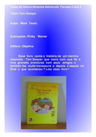 Dicas de leitura:Amanda Advíncula Farnezi 4 ano 2
Título:Tom Sawyer
Autor : Mark Twain
Ilustrações :Pinky Wainer
Editora :Objetiva
Esse livro conta a história de um menino
chamado : Tom Sawyer que mora com sua tia e
vive grandes aventuras com seus amigos e
também faz muita travessura e depois e depois no
final o que aconteceu ? Leia esse livro !