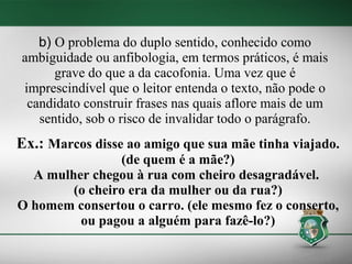b) O problema do duplo sentido, conhecido como
ambiguidade ou anfibologia, em termos práticos, é mais
      grave do que a da cacofonia. Uma vez que é
imprescindível que o leitor entenda o texto, não pode o
 candidato construir frases nas quais aflore mais de um
   sentido, sob o risco de invalidar todo o parágrafo.
Ex.: Marcos disse ao amigo que sua mãe tinha viajado.
                (de quem é a mãe?)
  A mulher chegou à rua com cheiro desagradável.
        (o cheiro era da mulher ou da rua?)
O homem consertou o carro. (ele mesmo fez o conserto,
         ou pagou a alguém para fazê-lo?)
 