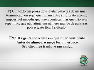 c) Um texto em prosa deve evitar palavras de mesma
 terminação, ou seja, que rimam entre si. É praticamente
 impossível impedir que isso aconteça, mas que não seja
repetitivo, que não atinja um número grande de palavras,
                pois o texto ficará ridículo.

  Ex.: Há gente indecente em qualquer continente.
       Antes do almoço, o moço fez um esboço.
          Seu cão, meu irmão, é um amigo.
 