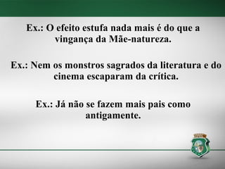 Ex.: O efeito estufa nada mais é do que a
         vingança da Mãe-natureza.

Ex.: Nem os monstros sagrados da literatura e do
         cinema escaparam da crítica.

     Ex.: Já não se fazem mais pais como
                 antigamente.
 