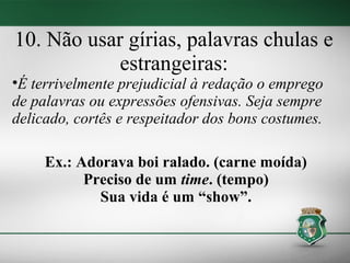 10. Não usar gírias, palavras chulas e
            estrangeiras:
•É terrivelmente prejudicial à redação o emprego
de palavras ou expressões ofensivas. Seja sempre
delicado, cortês e respeitador dos bons costumes.

     Ex.: Adorava boi ralado. (carne moída)
           Preciso de um time. (tempo)
             Sua vida é um “show”.
 