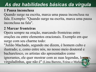 As dez habilidades básicas da vírgula
1 Pausa inconclusa
Quando surge na escrita, marca uma pausa inconclusa na
fala. Exemplo: "Quando surge na escrita, marca uma pausa
inconclusa na fala".
2 Marcar fronteiras
Opera sempre na oração, marcando fronteiras entre
orações ou entre elementos oracionais. Exemplo em que
surge com seu charme todo:
"Julião Machado, segundo me dizem, é homem culto e
ilustrado; e, como entre nós, no nosso meio doutoral e
bacharelesco, os artistas são apresentados como
ignorantes, ele quer mostrar com as suas legendas, longas,
virguladinhas, que não é" (Lima Barreto, Feiras e Mafuás).
 
