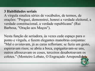 3 Habilidades seriais
A vírgula sinaliza séries de vocábulos, de termos, de
orações: "Preguei, demonstrei, honrei a verdade eleitoral, a
verdade constitucional, a verdade republicana" (Rui
Barbosa, "Oração aos Moços").

Nesta função de seriadora, às vezes cede espaço para o
ponto e vírgula, e fazem elegantes manobras conjuntas:
"Mal o avistavam, já as caras refloriam; se fazia um gesto,
espirravam risos; se abria a boca, espigaitavam-se uns,
outros afrouxavam os coses, terceiros desabotoavam os
coletes." (Monteiro Lobato, O Engraçado Arrependido).
 