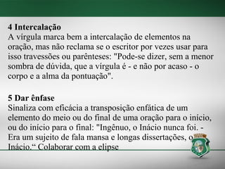 4 Intercalação
A vírgula marca bem a intercalação de elementos na
oração, mas não reclama se o escritor por vezes usar para
isso travessões ou parênteses: "Pode-se dizer, sem a menor
sombra de dúvida, que a vírgula é - e não por acaso - o
corpo e a alma da pontuação".

5 Dar ênfase
Sinaliza com eficácia a transposição enfática de um
elemento do meio ou do final de uma oração para o início,
ou do início para o final: "Ingênuo, o Inácio nunca foi. -
Era um sujeito de fala mansa e longas dissertações, o
Inácio.“ Colaborar com a elipse
 