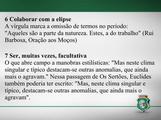 6 Colaborar com a elipse
A vírgula marca a omissão de termos no período:
"Aqueles são a parte da natureza. Estes, a do trabalho" (Rui
Barbosa, Oração aos Moços)

7 Ser, muitas vezes, facultativa
O que abre campo a manobras estilísticas: "Mas neste clima
singular e típico destacam-se outras anomalias, que ainda
mais o agravam." Nessa passagem de Os Sertões, Euclides
também poderia ter escrito: "Mas, neste clima singular e
típico, destacam-se outras anomalias, que ainda mais o
agravam".
 