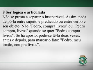 8 Ser lógica e articulada
Não se presta a separar o inseparável. Assim, nada
de pô-la entre sujeito e predicado ou entre verbo e
seu objeto. Não "Pedro, compra livros" ou "Pedro
compra, livros" quando se quer "Pedro compra
livros". Se há aposto, pode-se tê-la duas vezes,
antes e depois, para marcar o fato: "Pedro, meu
irmão, compra livros".
 