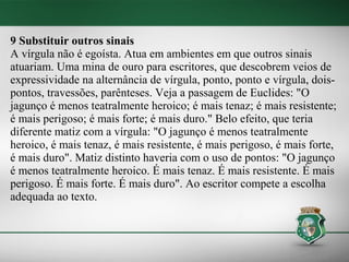 9 Substituir outros sinais
A vírgula não é egoísta. Atua em ambientes em que outros sinais
atuariam. Uma mina de ouro para escritores, que descobrem veios de
expressividade na alternância de vírgula, ponto, ponto e vírgula, dois-
pontos, travessões, parênteses. Veja a passagem de Euclides: "O
jagunço é menos teatralmente heroico; é mais tenaz; é mais resistente;
é mais perigoso; é mais forte; é mais duro." Belo efeito, que teria
diferente matiz com a vírgula: "O jagunço é menos teatralmente
heroico, é mais tenaz, é mais resistente, é mais perigoso, é mais forte,
é mais duro". Matiz distinto haveria com o uso de pontos: "O jagunço
é menos teatralmente heroico. É mais tenaz. É mais resistente. É mais
perigoso. É mais forte. É mais duro". Ao escritor compete a escolha
adequada ao texto.
 