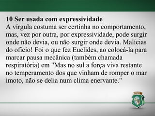 10 Ser usada com expressividade
A vírgula costuma ser certinha no comportamento,
mas, vez por outra, por expressividade, pode surgir
onde não devia, ou não surgir onde devia. Malícias
do ofício! Foi o que fez Euclides, ao colocá-la para
marcar pausa mecânica (também chamada
respiratória) em "Mas no sul a força viva restante
no temperamento dos que vinham de romper o mar
imoto, não se delia num clima enervante."
 