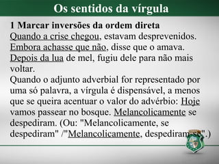 Os sentidos da vírgula
1 Marcar inversões da ordem direta
Quando a crise chegou, estavam desprevenidos.
Embora achasse que não, disse que o amava.
Depois da lua de mel, fugiu dele para não mais
voltar.
Quando o adjunto adverbial for representado por
uma só palavra, a vírgula é dispensável, a menos
que se queira acentuar o valor do advérbio: Hoje
vamos passear no bosque. Melancolicamente se
despediram. (Ou: "Melancolicamente, se
despediram" /"Melancolicamente, despediram-se".)
 