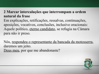 2 Marcar intercalações que interrompam a ordem
natural da frase
Em explicações, retificações, ressalvas, continuações,
aposições, vocativos, conclusões, inclusive oracionais:
Aquele político, eterno candidato, se refugia na Câmara
para não ir preso.

Nós, respondeu o representante da bancada da motosserra,
daremos um jeito.
Deus meu, por que me abandonaste?
 