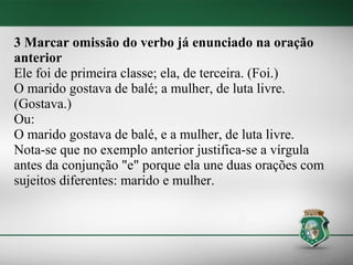 3 Marcar omissão do verbo já enunciado na oração
anterior
Ele foi de primeira classe; ela, de terceira. (Foi.)
O marido gostava de balé; a mulher, de luta livre.
(Gostava.)
Ou:
O marido gostava de balé, e a mulher, de luta livre.
Nota-se que no exemplo anterior justifica-se a vírgula
antes da conjunção "e" porque ela une duas orações com
sujeitos diferentes: marido e mulher.
 