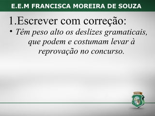 E.E.M FRANCISCA MOREIRA DE SOUZA

1.Escrever com correção:
• Têm peso alto os deslizes gramaticais,
     que podem e costumam levar à
       reprovação no concurso.
 