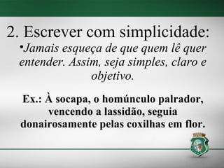 2. Escrever com simplicidade:
 •Jamais esqueça de que quem lê quer
 entender. Assim, seja simples, claro e
               objetivo.
 Ex.: À socapa, o homúnculo palrador,
      vencendo a lassidão, seguia
 donairosamente pelas coxilhas em flor.
 