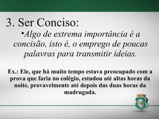 3. Ser Conciso:
    •Algo de extrema importância é a
  concisão, isto é, o emprego de poucas
     palavras para transmitir ideias.
Ex.: Ele, que há muito tempo estava preocupado com a
 prova que faria no colégio, estudou até altas horas da
  noite, provavelmente até depois das duas horas da
                     madrugada.
 