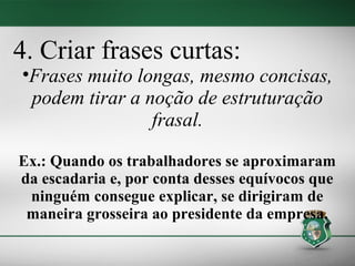4. Criar frases curtas:
•Frases muito longas, mesmo concisas,
 podem tirar a noção de estruturação
                frasal.

Ex.: Quando os trabalhadores se aproximaram
da escadaria e, por conta desses equívocos que
 ninguém consegue explicar, se dirigiram de
 maneira grosseira ao presidente da empresa.
 