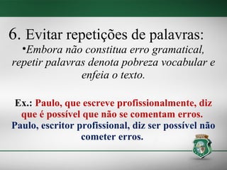 6. Evitar repetições de palavras:
  •Embora não constitua erro gramatical,
repetir palavras denota pobreza vocabular e
               enfeia o texto.

 Ex.: Paulo, que escreve profissionalmente, diz
  que é possível que não se comentam erros.
Paulo, escritor profissional, diz ser possível não
                 cometer erros.
 