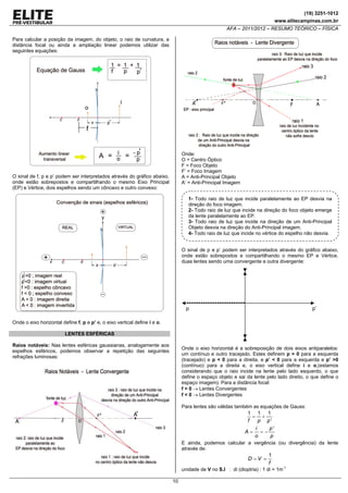 (19) 3251-1012
www.elitecampinas.com.br

AFA – 2011/2012 – RESUMO TEÓRICO – FÍSICA
Para calcular a posição da imagem, do objeto, o raio de curvatura, a
distância focal ou ainda a ampliação linear podemos utilizar das
seguintes equações:

Onde:
O = Centro Óptico
F = Foco Objeto
F’ = Foco Imagem
A = Anti-Principal Objeto
A’ = Anti-Principal Imagem

O sinal de f, p e p’ podem ser interpretados através do gráfico abaixo,
onde estão sobrepostos e compartilhando o mesmo Eixo Principal
(EP) e Vértice, dois espelhos sendo um côncavo e outro convexo:

1- Todo raio de luz que incide paralelamente ao EP desvia na
direção do foco imagem.
2- Todo raio de luz que incide na direção do foco objeto emerge
da lente paralelamente ao EP.
3- Todo raio de luz que incide na direção de um Anti-Principal
Objeto desvia na direção do Anti-Principal imagem.
4- Todo raio de luz que incide no vértice do espelho não desvia.

O sinal de p e p’ podem ser interpretados através do gráfico abaixo,
onde estão sobrepostos e compartilhando o mesmo EP e Vértice,
duas lentes sendo uma convergente e outra divergente:

p

p’

Onde o eixo horizontal define f, p e p’ e, o eixo vertical define i e o.
LENTES ESFÉRICAS
Raios notáveis: Nas lentes esféricas gaussianas, analogamente aos
espelhos esféricos, podemos observar a repetição das seguintes
refrações luminosas:

Onde o eixo horizontal é a sobreposição de dois eixos antiparalelos:
um contínuo e outro tracejado. Estes definem p > 0 para a esquerda
(tracejado) e p < 0 para a direita, e p’ < 0 para a esquerda e p’ >0
(contínuo) para a direita e, o eixo vertical define i e o,(estamos
considerando que o raio incide na lente pelo lado esquerdo, o que
define o espaço objeto e sai da lente pelo lado direito, o que define o
espaço imagem). Para a distância focal:
f > 0 → Lentes Convergentes
f < 0 → Lentes Divergentes
Para lentes são válidas também as equações de Gauss:

1 1 1
= +
f
p p'
i
p'
A= =−
o
p
E ainda, podemos calcular a vergência (ou divergência) da lente
através de:

D =V =

1
f

unidade de V no S.I : di (dioptria) : 1 di = 1m-1
10

 