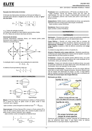 (19) 3251-1012
www.elitecampinas.com.br

AFA – 2011/2012 – RESUMO TEÓRICO – FÍSICA
Presbiopia: Com o envelhecimento, o PP tende a se afastar do olho
Ação corretiva: Faz-se da mesma forma que em caso de
Hipermetropia. No caso de miopia e hipermetropia ocorrerem junto
com a Presbiopia, pode-se usar óculos para perto e para longe ou
lentes bi-focais.

Equação dos fabricantes de lentes:

A fórmula dos fabricantes de lentes ou fórmula de Halley é a
equação para calcular a vergência de uma lente, ou seja, o “grau”
de uma lente.

Astigmatismo: Defeito devido a planicidade da córnea, que apresenta
diferentes raios de curvatura para cada secção considerada.
Ação corretiva: Lentes Cilíndricas.

⎞ ⎛ 1
1 ⎛n
1 ⎞
V = = ⎜ lente − 1⎟ ⋅ ⎜ +
⎟
f ⎝ next
⎠ ⎝ R1 R2 ⎠

Estrabismo: Desvio do eixo óptico.
Ação corretiva: Lentes Prismáticas.

nlente: Índice de refração da lente.
next:Índice de refração do meio externo que envolve a lente.
R1 e R2: Raios de curvatura das faces da lente.

ELETROSTÁTICA
ELETRIZAÇÃO

Associação de lentes:

Eletrização – Processo de perda ou ganho de partículas subatômicas
com carga, geralmente elétrons, por um determinado corpo.

Quando associamos sistemas óticos, um mesmo ponto pode
funcionar como objeto e imagem.
Observe a próxima figura.

A

B

D

Carga Elétrica – Quando um corpo possui falta ou excesso de
elétrons em relação ao número de prótons, dizemos que tal corpo está
eletricamente carregado. O excesso de elétrons caracteriza uma
carga negativa, enquanto a falta de elétrons caracteriza uma carga
positiva.

A unidade de carga elétrica no SI é o Coulomb (C).

C

Atração e Repulsão entre cargas elétricas – Mediante experiências,
verificamos que cargas elétricas de mesmo sinal se repelem, enquanto
cargas elétricas de sinais opostos se atraem.
Condutores – Corpos com grande número elétrons livres, nos quais
as partículas portadoras de carga elétrica têm muita facilidade de se
movimentar, como, por exemplo, os metais.

A ampliação total é o produto das ampliações de cada lente:

Isolantes – Corpos com reduzido número de elétrons livres, nos quais
as partículas portadoras de carga elétrica têm certa dificuldade de se
movimentar, como, por exemplo, os não-metais.

A = A1.A2 .....AN
A distância focal equivalente é dada por:
VEQ =

1
feq

=

Processos de Eletrização – Processos de troca de cargas elétricas
entre dois ou mais corpos. Nesses processos, devemos observar que
não há criação nem destruição de cargas, ou seja, a carga elétrica
total do sistema é sempre conservada, fato este que é conhecido por
Princípio de Conservação das Cargas Elétricas.

1 1
1
+ + ... +
f1 f2
fN

DEFEITOS DA VISÃO E CORREÇÕES:

Eletrização por Atrito

Normal

Miopia

Hipermetropia

Miopia: O Ponto Remoto PR encontra-se no infinito e o Ponto próximo
PP a menos de 25cm do globo ocular (O globo ocular é mais
“profundo” que o regular).

Ação corretiva: Lente Divergente de distância focal

f = − ppróximo

Hipermetropia: O Ponto Remoto PR é virtual e o Ponto próximo PP a
mais de 25cm (ponto próximo ideal, olho normal) do globo ocular (O
globo ocular é menos “profundo” que o regular).
Ação corretiva: Lente Convergente de distância focal:

1
1
=
f
p p o n to

p r ó x im o
id e a l

+

1

Chama-se serie triboelétrica a relação ordenada de substâncias em
que, ao atritarmos duas delas, a que figura antes se eletriza
positivamente e a que figura depois, negativamente.

p p o n to

p r ó x im o
r e al

11

 