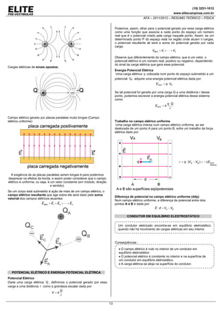 (19) 3251-1012
www.elitecampinas.com.br

AFA – 2011/2012 – RESUMO TEÓRICO – FÍSICA
Podemos, assim, olhar para o potencial gerado por essa carga elétrica
como uma função que associa a cada ponto do espaço um número
real que é o potencial criado pela carga naquele ponto. Assim, se um
determinado ponto P do espaço está na região onde atuam n cargas,
o potencial resultante ali será a soma do potencial gerado por cada
carga:
VRES = V1 + ⋅ ⋅ ⋅ + Vn
Observe que diferentemente do campo elétrico, que é um vetor, o
potencial elétrico é um número real, positivo ou negativo, dependendo
do sinal da carga elétrica que gera esse potencial.

Cargas elétricas de sinais opostos:

Energia Potencial Elétrica
Uma carga elétrica q colocada num ponto do espaço submetido a um

potencial VP adquire uma energia potencial elétrica dada por:
EPOT = q ⋅ VP

Se tal potencial foi gerado por uma carga Q a uma distância r desse
ponto, podemos escrever a energia potencial elétrica desse sistema
como:
q ⋅Q
EPOT = k
r
Campo elétrico gerado por placas paralelas muito longas (Campo
elétrico uniforme):

Trabalho no campo elétrico uniforme
Uma carga elétrica imersa num campo elétrico uniforme, ao ser
deslocada de um ponto A para um ponto B, sofre um trabalho da força
elétrica dado por:

τ = q ⋅ (VA − VB ) = −ΔE POT
Elétrica

A exigência de as placas paralelas serem longas é para podermos
desprezar os efeitos da borda, e assim poder considerar que o campo
elétrico é uniforme, ou seja, é um vetor constante (em módulo, direção
e sentido).
Se um corpo está submetido à ação de mais de um campo elétrico, o
campo elétrico resultante que age sobre ele será dado pela soma
vetorial dos campos elétricos atuantes:

Diferença de potencial no campo elétrico uniforme (ddp)
Num campo elétrico uniforme, a diferença de potencial entre dois
pontos A e B é dada por:
E ⋅ d = VA − VB

ERES = E1 + E2 + ⋅ ⋅ ⋅ + En

CONDUTOR EM EQUILÍBRIO ELESTROSTÁTICO

Um condutor eletrizado encontra-se em equilíbrio eletrostático
quando não há movimento de cargas elétricas em seu interior.

Conseqüências :
• O campo elétrico é nulo no interior de um condutor em
equilíbrio eletrostático
• O potencial elétrico é constante no interior e na superfície de
um condutor em equilíbrio eletrostático.
• A carga elétrica se aloja na superfície do condutor.
POTENCIAL ELÉTRICO E ENERGIA POTENCIAL ELÉTRICA
Potencial Elétrico
Dada uma carga elétrica Q , definimos o potencial gerado por essa
carga a uma distância r como a grandeza escalar dada por:
Q
V =k
r

13

 