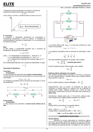 (19) 3251-1012
www.elitecampinas.com.br

AFA – 2011/2012 – RESUMO TEÓRICO – FÍSICA
A diferença de potencial aplicada num resistor é o produto da
resistência do mesmo pela corrente que o atravessa:
U = R ⋅i
a ddp é dada em volt (V) e a resistência elétrica é dada em ohm (Ω ).

tg ϕ = R (numericamente)

2ª Lei de Ohm
A resistência é diretamente proporcional ao comprimento e
inversamente proporcional à área do resistor. A constante de
proporcionalidade é chamada de resistividade, e é uma característica
do material do resistor:
L
R=ρ
A

• A corrente elétrica total iTOTAL é a soma das correntes em cada
resistor da associação:

Obs.:
a) Nos metais, a resistividade aumenta com o aumento da
temperatura, de acordo com a equação:

i TOTAL = i1 + i2 + i3
• A resistência equivalente entre os terminais da associação é dada
por:
1
1
1
1
=
+
+
REQ R1 R2 R3

ρ = ρ0 (1 + αΔT )

onde: ρ é a resistividade na temperatura T , dado em Ω . m
ρ0 é a resistividade na temperatura T0 , em Ω . m
α é o coeficiente de temperatura do material, dado em °C –1
ΔT = T - T0
b) a condutividade elétrica( σ )é o inverso da resistividade, ou seja:
σ=

Para duas resistências quaisquer em paralelo, vale a relação
R ⋅R
REQ = 1 2
(“produto pela soma”)
R1 + R2

1

ρ

Para N resistências iguais a R em paralelo, vale a relação:
R
REQ =
N

Associação de Resistores
1) Em Série
Propriedades
• Todos resistores são percorridos pela mesma corrente elétrica
• A ddp total entre os terminais da associação é a soma das ddp’s em
cada resistor:
U TOTAL = U1 + U2
• A resistência equivalente entre os terminais da associação é a soma
das resistências :
REQ = R1 + R2

Potência elétrica dissipada num resistor
Para qualquer aparelho elétrico submetido a uma ddp U e percorrido
por uma corrente elétrica i, podemos afirmar que a potência elétrica
deste aparelho é dada por:
Pot = U ⋅ i
1J
No SI, a potência elétrica é dada em W (watt) ⇒ 1W =
1s
Especificamente, para um resistor, os portadores de carga que
constituem a corrente elétrica, ao colidirem com as moléculas do
material deste resistor, dissipam energia sob a forma de calor,
provocando o aquecimento do mesmo, fenômeno este conhecido por
efeito Joule.
Combinando a relação acima com a 1º lei de Ohm, podemos obter,
duas equações para a potência elétrica dissipada num resistor:
U2
Pot =
e
Pot = R ⋅ i 2
R

2) Em paralelo
Propriedades
• Todos resistores são submetidos à mesma tensão elétrica (U) ou
ddp .

Obs.:
Energia elétrica consumida por um aparelho elétrico:
E el = Pot . Δt

No SI : Joule (J) ⇒ J = W . s
Unidade prática : quilowatt-hora (kWh) ⇒ kWh = kW . h
3

6

1 kWh = 1 x 10 J/s x 3600 s = 3,6 x 10

J

GERADORES E RECEPTORES
Gerador Elétrico
Elemento do circuito responsável por transformar alguma
outra forma de energia, geralmente mecânica ou química (baterias),
em energia elétrica, fornecendo uma diferença de potencial ao circuito.
Essa diferença de potencial permite a circulação de uma corrente no

15

 