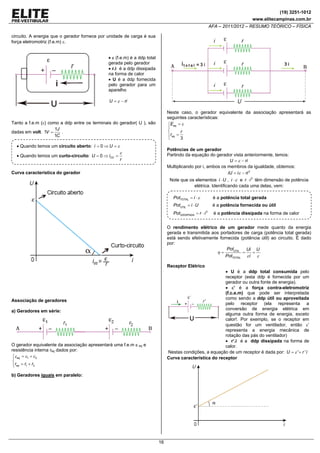 (19) 3251-1012
www.elitecampinas.com.br

AFA – 2011/2012 – RESUMO TEÓRICO – FÍSICA
circuito. A energia que o gerador fornece por unidade de carga é sua
força eletromotriz (f.e.m) ε.

• ε (f.e.m) é a ddp total
gerada pelo gerador
• r.i é a ddp dissipada
na forma de calor
• U é a ddp fornecida
pelo gerador para um
aparelho
U = ε − ri

Neste caso, o gerador equivalente da associação apresentará as
seguintes características:
⎧Eeq = ε
⎪
⎨
r
⎪req =
3
⎩

Tanto a f.e.m (ε) como a ddp entre os terminais do gerador( U ), são
1J
.
dadas em volt. 1V =
1C

• Quando temos um circuito aberto: i = 0 ⇒ U = ε
• Quando temos um curto-circuito: U = 0 ⇒ iCC =

Potências de um gerador
Partindo da equação do gerador vista anteriormente, temos:
U = ε − ri
Multiplicando por i, ambos os membros da igualdade, obtemos:
iU = i ε − ri 2

ε
r

Curva característica do gerador

Note que os elementos i ⋅ U , i ⋅ ε e r ⋅ i 2 têm dimensão de potência
elétrica. Identificando cada uma delas, vem:
PotTOTAL = i ⋅ ε

é a potência total gerada

PotÚTIL = i ⋅ U

é a potência fornecida ou útil

PotDISSIPADA = r ⋅ i 2

é a potência dissipada na forma de calor

O rendimento elétrico de um gerador mede quanto da energia
gerada e transmitida aos portadores de carga (potência total gerada)
está sendo efetivamente fornecida (potência útil) ao circuito. É dado
por:
PotÚTIL
Ui U
η=
=
=
PotTOTAL ε i ε
Receptor Elétrico

• U é a ddp total consumida pelo
receptor (esta ddp é fornecida por um
gerador ou outra fonte de energia).
• ε’ é a força contra-eletromotriz
(f.c.e.m) que pode ser interpretada
como sendo a ddp útil ou aproveitada
pelo receptor (ela representa a
conversão de energia elétrica em
alguma outra forma de energia, exceto
calor!. Por exemplo, se o receptor em
questão for um ventilador, então ε’
representa a energia mecânica de
rotação das pás do ventilador)
• r’.i é a ddp dissipada na forma de
calor.
Nestas condições, a equação de um receptor é dada por: U = ε '+ r ' i
Curva característica do receptor

Associação de geradores
a) Geradores em série:

O gerador equivalente da associação apresentará uma f.e.m ε eq e
resistência interna req dados por:
⎧
⎪ε eq = ε1 + ε 2
⎨
⎪req = r1 + r2
⎩
b) Geradores iguais em paralelo:

16

 