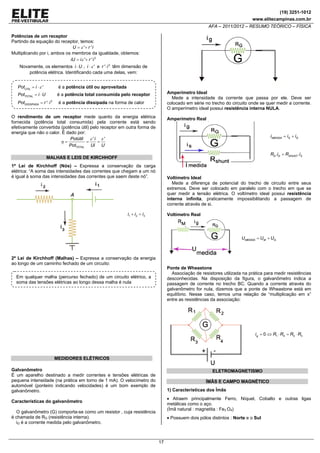 (19) 3251-1012
www.elitecampinas.com.br

AFA – 2011/2012 – RESUMO TEÓRICO – FÍSICA
Potências de um receptor
Partindo da equação do receptor, temos:
U = ε '+ r ' i
Multiplicando por i, ambos os membros da igualdade, obtemos:
iU = i ε '+ r ' i 2

Novamente, os elementos i ⋅ U , i ⋅ ε ' e r '⋅ i 2 têm dimensão de
potência elétrica. Identificando cada uma delas, vem:
PotÚTIL = i ⋅ ε '

é a potência útil ou aproveitada

PotTOTAL = i ⋅ U

é a potência total consumida pelo receptor

PotDISSIPADA = r '⋅ i 2

é a potência dissipada na forma de calor

Amperímetro Ideal
Mede a intensidade da corrente que passa por ele. Deve ser
colocado em série no trecho do circuito onde se quer medir a corrente.
O amperímetro ideal possui resistência interna NULA.

O rendimento de um receptor mede quanto da energia elétrica
fornecida (potência total consumida) pela corrente está sendo
efetivamente convertida (potência útil) pelo receptor em outra forma de
energia que não o calor. É dado por:
Potútil
ε 'i ε '
=
=
η=
PotTOTAL Ui U

Amperímetro Real

i MEDIDA = iS + iG

RG .iG = RSHUNT .iS

MALHAS E LEIS DE KIRCHHOFF
1ª Lei de Kirchhoff (Nós) – Expressa a conservação da carga
elétrica: “A soma das intensidades das correntes que chegam a um nó
é igual à soma das intensidades das correntes que saem deste nó”.

Voltímetro Ideal
Mede a diferença de potencial do trecho de circuito entre seus
extremos. Deve ser colocado em paralelo com o trecho em que se
quer medir a tensão elétrica. O voltímetro ideal possui resistência
interna infinita, praticamente impossibilitando a passagem de
corrente através de si.

i1 + i 2 = i 3

Voltímetro Real

UMEDIDA = UM + UG

2ª Lei de Kirchhoff (Malhas) – Expressa a conservação da energia
ao longo de um caminho fechado de um circuito:

Ponte de Wheastone
Associação de resistores utilizada na prática para medir resistências
desconhecidas. Na disposição da figura, o galvanômetro indica a
passagem de corrente no trecho BC. Quando a corrente através do
galvanômetro for nula, dizemos que a ponte de Wheastone está em
equilíbrio. Nesse caso, temos uma relação de “multiplicação em x”
entre as resistências da associação:

Em qualquer malha (percurso fechado) de um circuito elétrico, a
soma das tensões elétricas ao longo dessa malha é nula

i g = 0 ⇔ R1 ⋅ R4 = R2 ⋅ R3

MEDIDORES ELÉTRICOS
Galvanômetro
É um aparelho destinado a medir correntes e tensões elétricas de
pequena intensidade (na prática em torno de 1 mA). O velocímetro do
automóvel (ponteiro indicando velocidades) é um bom exemplo de
galvanômetro.

ELETROMAGNETISMO
ÍMÃS E CAMPO MAGNÉTICO
1) Características dos Ímãs

• Atraem principalmente Ferro, Níquel, Cobalto e outras ligas
metálicas como o aço.
(Ímã natural : magnetita : Fe3 O4)

Características do galvanômetro

O galvanômetro (G) comporta-se como um resistor , cuja resistência
é chamada de RG (resistência interna).
iG é a corrente medida pelo galvanômetro.

• Possuem dois pólos distintos : Norte e o Sul

17

 