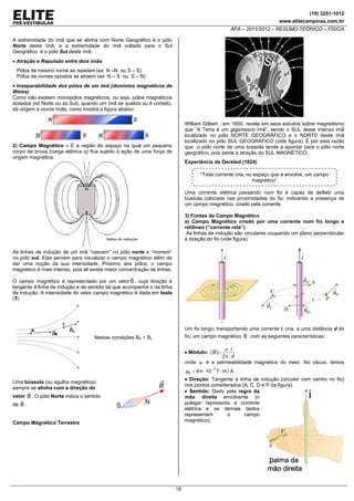 (19) 3251-1012
www.elitecampinas.com.br

AFA – 2011/2012 – RESUMO TEÓRICO – FÍSICA
A extremidade do ímã que se alinha com Norte Geográfico é o pólo
Norte deste ímã, e a extremidade do ímã voltada para o Sul
Geográfico é o pólo Sul deste ímã.

• Atração e Repulsão entre dois imãs
Pólos de mesmo nome se repelem (ex: N –N ou S – S)
Pólos de nomes opostos se atraem (ex: N – S ou S – N)

• Inseparabilidade dos pólos de um ímã (domínios magnéticos de
Weiss)
Como não existem monopólos magnéticos, ou seja, pólos magnéticos
isolados (só Norte ou só Sul), quando um ímã se quebra ou é cortado,
dá origem a novos ímãs, como mostra a figura abaixo:
William Gilbert , em 1600, revela em seus estudos sobre magnetismo
que “A Terra é um gigantesco ímã”, sendo o SUL deste imenso imã
localizado no pólo NORTE GEOGRÀFICO e o NORTE deste ímã
localizado no pólo SUL GEOGRÁFICO (vide figura). É por esta razão
que o pólo norte de uma bússola tende a apontar para o pólo norte
geográfico, pois sente a atração do SUL MAGNÉTICO.

2) Campo Magnético – É a região do espaço na qual um pequeno
corpo de prova (carga elétrica q) fica sujeito à ação de uma força de
origem magnética.

Experiência de Oersted (1824)

“Toda corrente cria, no espaço que a envolve, um campo
magnético”
Uma corrente elétrica passando num fio é capaz de defletir uma
bússola colocada nas proximidades do fio, indicando a presença de
um campo magnético, criado pela corrente
3) Fontes de Campo Magnético
a) Campo Magnético criado por uma corrente num fio longo e
retilíneo (“corrente reta”)
As linhas de indução são circulares ocupando um plano perpendicular
à direção do fio (vide figura)

As linhas de indução de um imã “nascem” no pólo norte e “morrem”
no pólo sul. Elas servem para visualizar o campo magnético além de
dar uma noção da sua intensidade. Próximo aos pólos, o campo
magnético é mais intenso, pois ali existe maior concentração de linhas.
O campo magnético é representado por um vetor B , cuja direção é
tangente à linha de indução e de sentido tal que acompanha o da linha
de indução. A intensidade do vetor campo magnético é dada em tesla
(T)

Um fio longo, transportando uma corrente i, cria, a uma distância d do
fio, um campo magnético B com as seguintes características:

Nestas condições BK > BL

μ ⋅i
2π ⋅ d
onde μ é a permeabilidade magnética do meio. No vácuo, temos
• Módulo: | B |=

μ0 = 4π ⋅ 10−7 T ⋅ m / A .
• Direção: Tangente à linha de indução (circular com centro no fio)
nos pontos considerados (A, C, D e P da figura).
• Sentido: Dado pela regra da
mão direita envolvente (o
polegar representa a corrente
elétrica e os demais dedos
representam
o
campo
magnético).

Uma bússola (ou agulha magnética)
sempre se alinha com a direção do
vetor B . O pólo Norte indica o sentido

de B .
Campo Magnético Terrestre

18

 