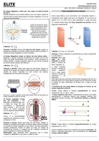 (19) 3251-1012
www.elitecampinas.com.br

AFA – 2011/2012 – RESUMO TEÓRICO – FÍSICA
B) Campo Magnético criado por uma espira circular(“corrente
circular”).
Quando passamos uma corrente elétrica i por uma espira circular de

FORÇA MAGNÉTICA DE LORENTZ

Numa carga elétrica q em movimento, com velocidade vetorial v ,

raio R, surge no centro dessa espira um campo magnético B com as
seguintes características:

mergulhada numa região onde atua um magnético B , que forma um
ângulo θ ( 0° ≤ θ ≤ 180° ) com o vetor velocidade v , surge uma força
Fm atuando nessa carga, dita força magnética de Lorentz, com as
seguintes características:

Linhas de indução do campo
criado por uma espira circular.
Note a semelhança com o
campo criado por um ímã. A
face de cima da espira
comporta-se como um pólo
norte de um imã, enquanto que
a face de baixo da espira
representa um pólo sul.

μ ⋅i
2⋅R
•Direção e Sentido: Dados pela regra da mão direita, polegar no
sentido de circulação da corrente, demais dedos indicam a direção e o
sentido do campo magnético no centro da espira.

• Módulo: | B |=

• Módulo: | Fm |=| q | ⋅ | v | ⋅ | B | ⋅senθ
•Direção: A Força magnética é perpendicular ao campo magnético B
e à velocidade v .

c) Campo Magnético criado no interior de uma bobina chata –
Dispondo n espiras circulares concêntricas de mesmo raio R, com
cada uma delas transportando uma corrente i, todas circulando no
mesmo sentido, o campo magnético criado no eixo comum contendo
os centros dessas espiras será dado por:
μ ⋅i
• Módulo: | B |= n
2⋅R
•Direção e Sentido: Dados pela regra da mão direita, polegar no
sentido de circulação da corrente, demais dedos indicam a direção e o
sentido do campo magnético no eixo comum das espiras,
analogamente ao caso para uma espira.

•Sentido: Dado pela
regra
da
mão
esquerda. O polegar
indica o sentido da

força magnética Fm ,
o dedo indicador
fornece o sentido do
campo
magnético
B e o dedo médio
indicará o sentido da
velocidade v
da
partícula q.
Essa regra vale para partículas positivamente carregadas (q > 0). Se a
partícula estiver com carga elétrica negativa (q < 0), devemos inverter
o sentido do vetor encontrado de acordo com a regra da mão
esquerda.
1) Dinâmica de uma carga elétrica q lançada no interior de um
campo magnético uniforme
1ºcaso: Carga elétrica q lançada paralelamente ao campo
magnético B ( θ = 0° ou θ = 180° )
A força magnética será nula, e desprezando os atritos e as ações
gravitacionais, a partícula seguirá uma trajetória retílinea com
velocidade vetorial constante, em movimento retilíneo e uniforme
(MRU).

Note que o campo magnético criado pela bobina chata se assemelha ao
campo magnético criado por um imã.

d) Campo magnético criado
por um solenóide – Um
solenóide, ou bobina longa, com
n voltas ao longo do seu
comprimento L, transportando
uma corrente i, cria no seu
interior um campo magnético
com as seguintes características:
n
•Módulo: | B |= μ ⋅ ⋅ i
L
onde μ é a permeabilidade
magnética do material do núcleo
(na figura é o ferro)

•Direção e sentido: Dados pela regra da mão direita, polegar no
sentido de circulação da corrente, os demais dedos indicam a direção
e o sentido do campo magnético no seu interior. De modo alternativo,
também poderíamos enrolar os dedos ao longo do sentido de
circulação da corrente, e o polegar nos dá a direção e sentido do
campo magnético no interior do solenóide.
Observação: Num solenóide ideal, assumimos que o campo
magnético é uniforme no seu interior, e nulo fora dele.

2ºcaso: Carga elétrica q lançada perpendicularmente ao campo
magnético B ( θ = 90° ) :

A força magnética atuará como resultante de natureza centrípeta . No
vácuo, a partícula descreverá uma circunferência em movimento
circular uniforme (MCU).
19

 