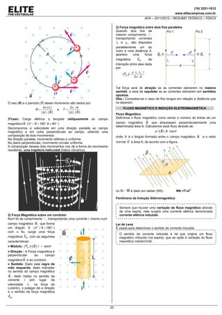 (19) 3251-1012
www.elitecampinas.com.br

AFA – 2011/2012 – RESUMO TEÓRICO – FÍSICA
3) Força magnética entre dois fios paralelos
Quando dois fios de
mesmo comprimento ,
transportando correntes
i1 e i2 , são dispostos

paralelamente um ao
outro a uma distância d,
aparece
uma
força
magnética

Fm

de

interação entre eles dada
por:
μ ⋅ i1 ⋅ i 2 ⋅
| Fm |=
2π ⋅ d
Tal força será de atração se as correntes estiverem no mesmo
sentido, e será de repulsão se as correntes estiverem em sentidos
opostos.
Obs.: Considera-se o caso de fios longos em relação à distância que
os separam.

O raio (R) e o período (T) desse movimento são dados por:
m⋅ | v |
2π ⋅ m
R=
e T=
| q |⋅| B |
|q |⋅|B |

FLUXO MAGNÉTICO E INDUÇÃO ELETROMAGNÉTICA
Fluxo Magnético
Definimos o fluxo magnético como sendo o número de linhas de um

3ºcaso: Carga elétrica q lançada obliquamente ao campo
magnético B ( 0° < θ < 180°, θ ≠ 90° )
Decompomos a velocidade em uma direção paralela ao campo
magnético e em outra perpendicular ao campo, obtendo uma
composição de dois movimentos:
Na direção paralela, movimento retilíneo e uniforme.
No plano perpendicular, movimento circular uniforme.
A composição desses dois movimentos nos dá a forma do movimento
resultante, uma trajetória helicoidal (hélice cilíndrica).

campo magnético B que atravessam perpendicularmente uma
determinada área A. Calculamos esse fluxo através de:

φ =| B | ⋅A ⋅ cosθ
onde θ é o ângulo formado entre o campo magnético B
normal

n

no SI :

Φ é dado em weber (Wb).

e o vetor

à área A, de acordo com a figura:

Wb =T.m2

Fenômeno da Indução Eletromagnética

Sempre que houver uma variação de fluxo magnético através
de uma espira, nela surgirá uma corrente elétrica denominada
corrente elétrica induzida

2) Força Magnética sobre um condutor
Num fio de comprimento , transportando uma corrente i, imerso num

campo magnético B , que forma
um ângulo θ ( 0° ≤ θ ≤ 180° )
com o fio, surge uma força

Lei de Lenz
É usada para determinar o sentido da corrente induzida.

O sentido da corrente induzida é tal que origina um fluxo
magnético induzido (na espira), que se opõe à variação do fluxo
magnético indutor(ìmã)

magnética Fm com as seguintes
características:

• Módulo: | Fm |=| B | ⋅i ⋅ ⋅ senθ
• Direção : A Força magnética é
perpendicular
ao
campo
magnético B e ao condutor.
• Sentido: Dado pela regra da
mão esquerda, dedo indicador
no sentido do campo magnético
B , dedo médio no sentido da
corrente i (em lugar da
velocidade v , na força de
Lorentz), o polegar dá a direção
e o sentido da força magnética
Fm .
20

 
