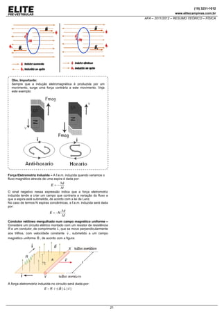 (19) 3251-1012
www.elitecampinas.com.br

AFA – 2011/2012 – RESUMO TEÓRICO – FÍSICA

Obs. Importante:
Sempre que a indução eletromagnética é produzida por um
movimento, surge uma força contrária a este movimento. Veja
este exemplo:

Força Eletromotriz Induzida – A f.e.m. induzida quando variamos o
fluxo magnético através de uma espira é dada por:
Δφ
E=−
Δt
O sinal negativo nessa expressão indica que a força eletromotriz
induzida tende a criar um campo que contraria a variação do fluxo a
que a espira está submetida, de acordo com a lei de Lenz.
No caso de termos N espiras concêntricas, a f.e.m. induzida será dada
por:
Δφ
E = −N
Δt
Condutor retilíneo mergulhado num campo magnético uniforme –
Considere um circuito elétrico montado com um resistor de resistência
R e um condutor, de comprimento L, que se move perpendicularmente
aos trilhos, com velocidade constante v , submetido a um campo

magnético uniforme B , de acordo com a figura:

A força eletromotriz induzida no circuito será dada por:
E = R ⋅ i =| B | ⋅L⋅ | v |

21

 