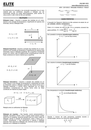 (19) 3251-1012
www.elitecampinas.com.br

AFA – 2011/2012 – RESUMO TEÓRICO – FÍSICA

Os fenômenos da condução e da convecção necessitam de um meio
material para sua ocorrência, enquanto a radiação, por ser
transmissão através de ondas eletromagnéticas, pode ocorrer no
vácuo (como o calor vindo do Sol, por exemplo).

ΔVLÍQUIDO = Δ VFRASCO + ΔVAPARENTE

com
γ LÍQUIDO = γ FRASCO + γ APARENTE

DILATAÇÃO

GASES PERFEITOS

Dilatação Linear – Quando a variação das medidas de um corpo,
devido a uma variação de temperatura, é significante em apenas uma
dimensão, temos a dilatação linear.

A equação de Clapeyron relaciona as três variáveis de estado de um
gás: pressão, volume e temperatura.

p ⋅V = n ⋅ R ⋅ T
Onde n é o número de mols do gás, R é a constante universal dos
atm ⋅ L
J
gases perfeitos: R = 0,082
= 8,31
mol ⋅ K
mol ⋅ K

L0

ΔL = L0 ⋅ α ⋅ Δθ

Δθ

Se a pressão é constante (transformação isobárica):
V = k1 ⋅ T (Lei de Gay-Lussac)

ΔL

L = L0 ⋅ (1 + α ⋅ Δθ )

V
L = L0 + ΔL

Dilatação Superficial – Quando a variação das medidas de um corpo,
devido a uma variação de temperatura, é significante em apenas duas
dimensões, temos a dilatação superficial. Se a superfície considerada
possuir um orifício, este irá dilatar/contrair comportando-se como se
fosse constituído do mesmo material que a superfície.

T
S0

Se o volume é constante (transformação isométrica):
p = k2 ⋅ T (Lei de Charles)

ΔS = S0 ⋅ β ⋅ Δθ

p
Δθ

S = S0 ⋅ (1 + ⋅β ⋅ Δθ )

S = S0 + ΔS

Dilatação Volumétrica – Quando a variação das medidas de um
corpo, devido a uma variação de temperatura, é significante em todas
as dimensões, temos a dilatação superficial. Da mesma forma que a
dilatação superficial, o volume interno delimitado por um objeto
volumétrico, comportar-se-á da mesma forma como se fosse
constituído do material do próprio objeto.

ΔV = V0 ⋅ γ ⋅ Δθ

T

Se a temperatura é constante (transformação isotérmica):
k
p = 3 (Lei de Boyle-Mariotte)
V

V = V0 ⋅ (1 + γ ⋅ Δθ )

p

Δθ

V0

V = V0 + ΔV

Relação entre os coeficientes de dilatação:
α β γ
= =
1 2 3

V

Dilatação em Líquidos – Nos líquidos, ocorre exclusivamente a
dilatação volumétrica. Porém, como o líquido estará sempre contido
dentro de um recipiente, devemos também levar em conta o efeito da
dilatação, devido à variação de temperatura, sobre o frasco que o
contém. Visualmente, o que observamos é apenas a dilatação
aparente. Para obtermos a dilatação real, devemos somar a dilatação
aparente com a dilatação do recipiente.

Quando o número de mols permanece constante durante a
transformação, temos a Lei Geral dos Gases Perfeitos:
p1 ⋅ V1 p2 ⋅ V2
=
T1
T2
23

 