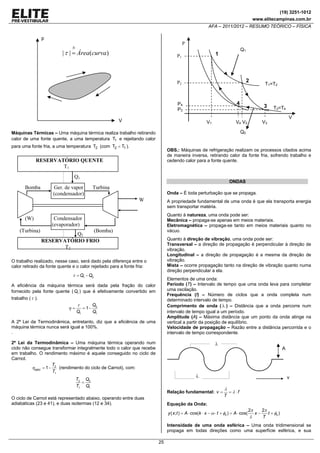 (19) 3251-1012
www.elitecampinas.com.br

AFA – 2011/2012 – RESUMO TEÓRICO – FÍSICA

p
P
N

| τ | = Área(curva)

Q1

1

P1

2

P2

4

P4
P3

V

V1

Q1

ONDAS

Ger. de vapor
(condensador)

Turbina
Onda – É toda perturbação que se propaga.

W

A propriedade fundamental de uma onda é que ela transporta energia
sem transportar matéria.
Quanto à natureza, uma onda pode ser:
Mecânica – propaga-se apenas em meios materiais.
Eletromagnética – propaga-se tanto em meios materiais quanto no
vácuo.

Condensador
(evaporador)
(Bomba)
Q2
RESERVATÓRIO FRIO
T2

Quanto à direção de vibração, uma onda pode ser:
Transversal – a direção de propagação é perpendicular à direção de
vibração.
Longitudinal – a direção de propagação é a mesma da direção de
vibração.
Mista – ocorre propagação tanto na direção de vibração quanto numa
direção perpendicular a ela.

O trabalho realizado, nesse caso, será dado pela diferença entre o
calor retirado da fonte quente e o calor rejeitado para a fonte fria:

τ = Q1 − Q2

Elementos de uma onda:
Período (T) – Intervalo de tempo que uma onda leva para completar
uma oscilação.
Frequência (f) – Número de ciclos que a onda completa num
determinado intervalo de tempo.
Comprimento de onda ( λ ) – Distância que a onda percorre num
intervalo de tempo igual a um período.
Amplitude (A) – Máxima distância que um ponto da onda atinge na
vertical a partir da posição de equilíbrio.
Velocidade de propagação – Razão entre a distância percorrida e o
intervalo de tempo correspondente.

A eficiência da máquina térmica será dada pela fração do calor
fornecido pela fonte quente ( Q1 ) que é efetivamente convertido em
trabalho ( τ ).

η=

τ
Q1

V

V3

OBS.: Máquinas de refrigeração realizam os processos citados acima
de maneira inversa, retirando calor da fonte fria, sofrendo trabalho e
cedendo calor para a fonte quente.

RESERVATÓRIO QUENTE
T1

(Turbina)

T3=T4

Q2

para uma fonte fria, a uma temperatura T2 (com T2 < T1 ).

(W)

3

V4 V2

Máquinas Térmicas – Uma máquina térmica realiza trabalho retirando
calor de uma fonte quente, a uma temperatura T1 e rejeitando calor

Bomba

T1=T2

= 1−

Q2
Q1

A 2ª Lei da Termodinâmica, entretanto, diz que a eficiência de uma
máquina térmica nunca será igual a 100%.
.
2ª Lei da Termodinâmica – Uma máquina térmica operando num
ciclo não consegue transformar integralmente todo o calor que recebe
em trabalho. O rendimento máximo é aquele conseguido no ciclo de
Carnot.
T
ηMÁX = 1 − 2 (rendimento do ciclo de Carnot), com:
T1

λ

A

λ

T2 Q2
=
T1 Q1

Relação fundamental: v =

O ciclo de Carnot está representado abaixo, operando entre duas
adiabáticas (23 e 41), e duas isotermas (12 e 34).

v
λ
T

= λ ⋅f

Equação da Onda:
y ( x; t ) = A ⋅ cos(k ⋅ x − ω ⋅ t + φ0 ) = A ⋅ cos(

2π

λ

x−

2π
t + φ0 )
T

Intensidade de uma onda esférica – Uma onda tridimensional se
propaga em todas direções como uma superfície esférica, e sua

25

 