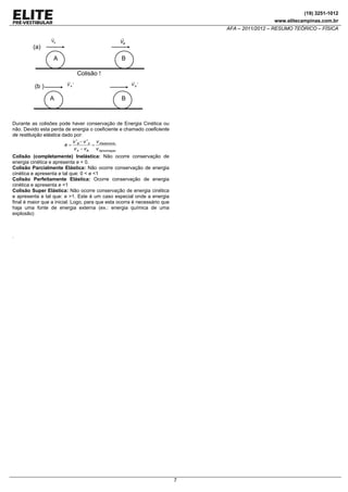 (19) 3251-1012
www.elitecampinas.com.br

AFA – 2011/2012 – RESUMO TEÓRICO – FÍSICA

(a)

VA

VB

A

B
Colisão !
VA'

(b )
A

VB '

B

Durante as colisões pode haver conservação de Energia Cinética ou
não. Devido esta perda de energia o coeficiente e chamado coeficiente
de restituição elástica dado por:
v ' − v ' A v Afastamento
e= B
=
v A − vB
v Aproximaçao
Colisão (completamente) Inelástica: Não ocorre conservação de
energia cinética e apresenta e = 0.
Colisão Parcialmente Elástica: Não ocorre conservação de energia
cinética e apresenta e tal que: 0 < e <1
Colisão Perfeitamente Elástica: Ocorre conservação de energia
cinética e apresenta e =1
Colisão Super Elástica: Não ocorre conservação de energia cinética
e apresenta e tal que: e >1. Este é um caso especial onde a energia
final é maior que a inicial. Logo, para que esta ocorra é necessário que
haja uma fonte de energia externa (ex.: energia química de uma
explosão)

.

7

 