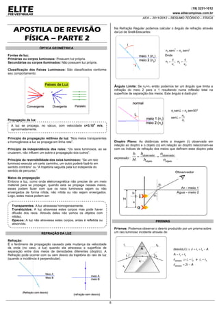 (19) 3251-1012
www.elitecampinas.com.br

AFA – 2011/2012 – RESUMO TEÓRICO – FÍSICA

APOSTILA DE REVISÃO
FÍSICA – PARTE 2

Na Refração Regular podemos calcular o ângulo de refração através
da Lei de Snell-Descartes:

ÓPTICA GEOMÉTRICA

ˆ
n1.sen iˆ = n2 .sen r

Onde
c
c
n1 = ; n2 =
v1
v2

Fontes de luz:
Primárias ou corpos luminosos: Possuem luz própria.
Secundárias ou corpos iluminados: Não possuem luz própria.
Classificação dos Feixes Luminosos: São classificados conforme
seu comportamento:

Ângulo Limite: Se n2>n1 então podemos ter um ângulo que limita a
refração do meio 2 para o 1 resultando numa reflexão total na
superfície de separação dos meios. Este ângulo é dado por:

n1 sen L = n2 sen90º
sen L =

Propagação da luz

n2
n1

A luz se propaga, no vácuo, com velocidade c=3.108 m/s,
aproximadamente.
Princípio da propagação retilínea da luz: “Nos meios transparentes
e homogêneos a luz se propaga em linha reta”.

Dioptro Plano: As distâncias entre a imagem (i) observada em
relação ao dioptro e o objeto (o) em relação ao dioptro relacionam-se
com os índices de refração dos meios que definem esse dioptro pela

Princípio da independência dos raios: “Os raios luminosos, ao se
cruzarem, não influem um sobre a propagação dos outros”.

expressão :

Princípio da reversibilidade dos raios luminosos: “Se um raio
luminoso executa um certo caminho, um outro poderá fazê-lo em
sentido contrário” ou “A trajetória seguida pela luz independe do
sentido de percurso.”

h hobservador nobservador
=
=
H
hobjeto
nobjeto

.

Meios de propagação
Embora a luz, como onda eletromagnética não precise de um meio
material para se propagar, quando esta se propaga nesses meios,
esses podem fazer com que os raios luminosos sejam ou não
enxergados de forma nítida, não nítida ou não sejam enxergados.
Logo, estes meios podem ser:
Transparentes: A luz atravessa homogeneamente.
Translúcidos: A luz atravessa estes corpos mas pode haver
difusão dos raios. Através deles não vemos os objetos com
nitidez.
Opacos: A luz não atravessa estes corpos, antes é refletida ou
absorvida.

PRISMAS
Prismas: Podemos observar o desvio produzido por um prisma sobre
um raio luminoso incidente através de:

REFRAÇÃO DA LUZ
Refração:
É o fenômeno de propagação causado pela mudança da velocidade
da onda (no caso, a luz) quando ela atravessa a superfície de
separação entre dois meios de densidades diferentes (dioptro). A
Refração pode ocorrer com ou sem desvio da trajetória do raio de luz
(quando a incidência é perpendicular).

desvio(δ ) ⇒ δ = i1 + i 2 − A
A = r1 + r2

δ MÍNIMO ⇒ i1 = i 2 e r1 = r2
δ MÍNIMO = 2i − A

8

 