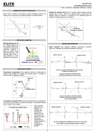(19) 3251-1012
www.elitecampinas.com.br

AFA – 2011/2012 – RESUMO TEÓRICO – FÍSICA
LÂMINAS DE FACES PARALELAS
Rotação de espelho plano: Com o auxílio da figura abaixo pode-se
mostrar que: β = 2α , onde β é o ângulo entre a direção do raio
refletido antes da rotação e a direção do raio refletido depois da
rotação do espelho plano de um ângulo α .

Assim como o prisma, uma lâmina de faces paralelas provoca um
desvio em um raio luminoso incidente segundo a equação abaixo:

d =

e • sen( i − r )
cos r

REFLEXÃO LUMINOSA
Reflexão Regular da Luz
Na reflexão regular da
luz, o ângulo entre o raio
incidente e a Normal da
superfície refletora é
igual ao ângulo entre
esta Normal com o raio
refletido. Além disso, o
raio incidente e o raio
refletido são coplanares.

ESPELHOS ESFÉRICOS
Raios notáveis: Nos espelhos esféricos gaussianos podemos
observar a repetição das seguintes reflexões luminosas:

ESPELHOS PLANOS
Propriedade fundamental: Nos espelhos planos as distâncias do
objeto e sua imagem ao espelho são sempre iguais. A imagem é
enantiomorfa em relação ao objeto.

Translação de Espelho Plano: Enquanto deslocamos um espelho de
um ponto E para outro E’, podemos observar a velocidade relativa
entre o objeto e sua imagem:
Assim quando
deslocamos um
espelho, as
imagens nele
formadas se
deslocam duas
vezes mais, em
relação ao objeto.
Com isto a
aceleração da
imagem também é
o dobro da
aceleração do
espelho.

9

 