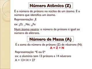 Número Atômico (Z)
É o número de prótons no núcleo de um átomo. É o
número que identifica um átomo.
Representação: zE
ex: 8O; 11Na; 26Fe
Num átomo neutro: o número de prótons é igual ao
número de elétrons.

Número de Massa (A)
É a soma do número de prótons (Z) de nêutrons (N).
A=Z+N
Representação: AE ou EA
ex: o alumínio tem 13 prótons e 14 nêutrons
A = 13+14 = 27

 